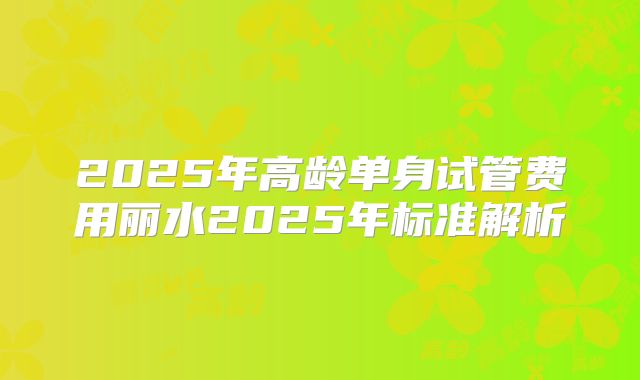 2025年高龄单身试管费用丽水2025年标准解析