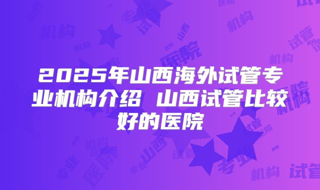 2025年山西海外试管专业机构介绍 山西试管比较好的医院