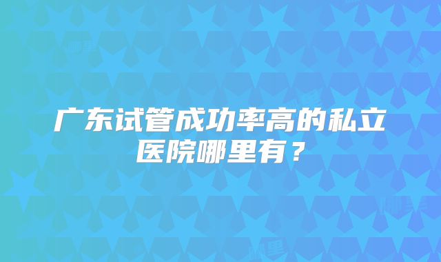 广东试管成功率高的私立医院哪里有？