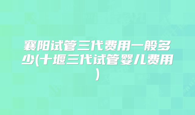 襄阳试管三代费用一般多少(十堰三代试管婴儿费用)