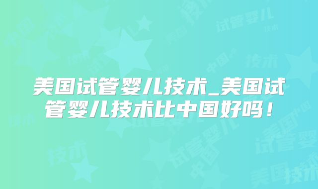 美国试管婴儿技术_美国试管婴儿技术比中国好吗！