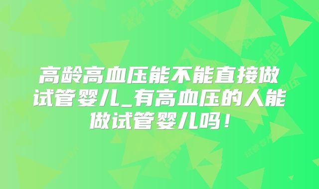 高龄高血压能不能直接做试管婴儿_有高血压的人能做试管婴儿吗！