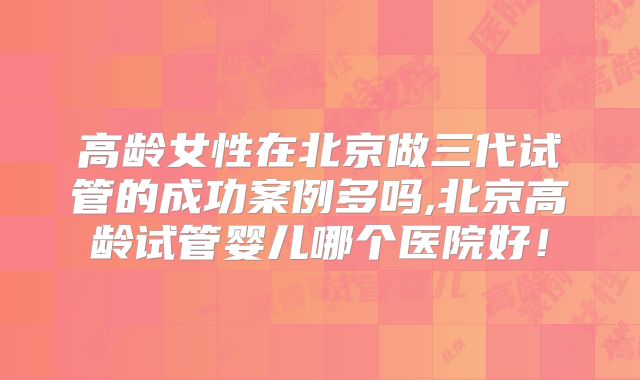高龄女性在北京做三代试管的成功案例多吗,北京高龄试管婴儿哪个医院好！