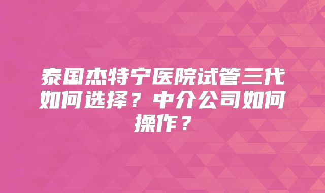 泰国杰特宁医院试管三代如何选择？中介公司如何操作？