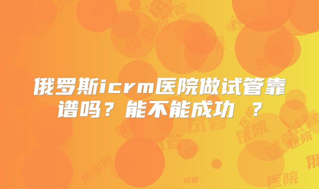 俄罗斯icrm医院做试管靠谱吗？能不能成功 ？