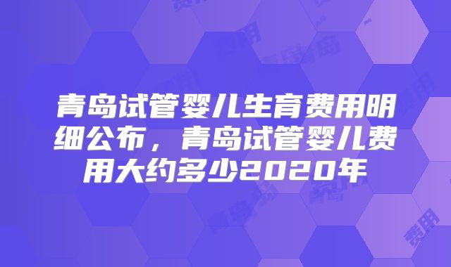 青岛试管婴儿生育费用明细公布，青岛试管婴儿费用大约多少2020年