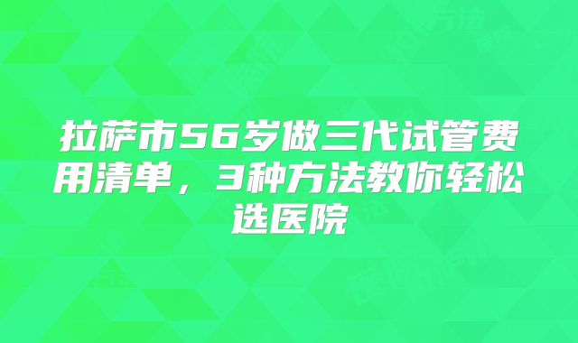 拉萨市56岁做三代试管费用清单，3种方法教你轻松选医院