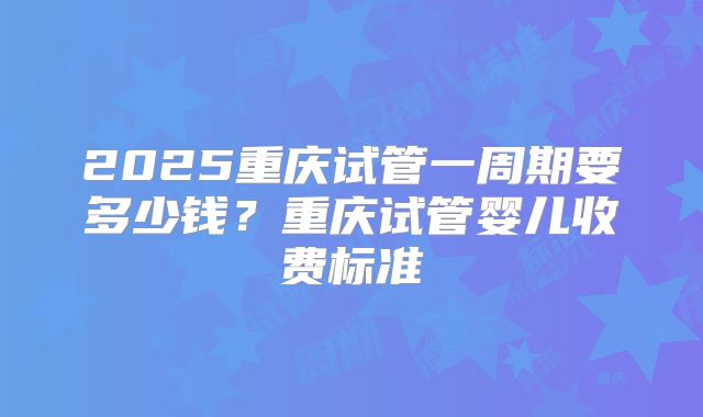 2025重庆试管一周期要多少钱？重庆试管婴儿收费标准