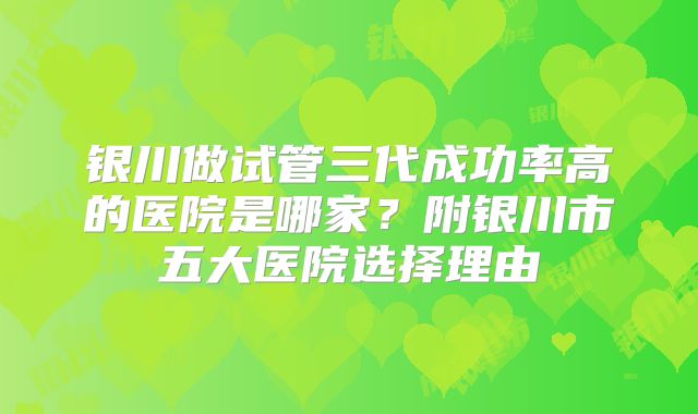银川做试管三代成功率高的医院是哪家？附银川市五大医院选择理由