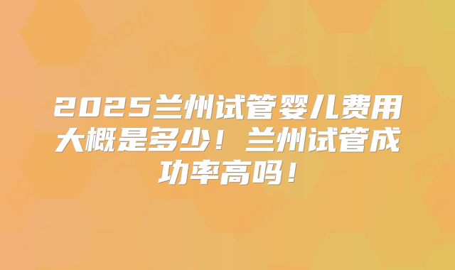 2025兰州试管婴儿费用大概是多少！兰州试管成功率高吗！
