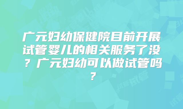 广元妇幼保健院目前开展试管婴儿的相关服务了没？广元妇幼可以做试管吗？