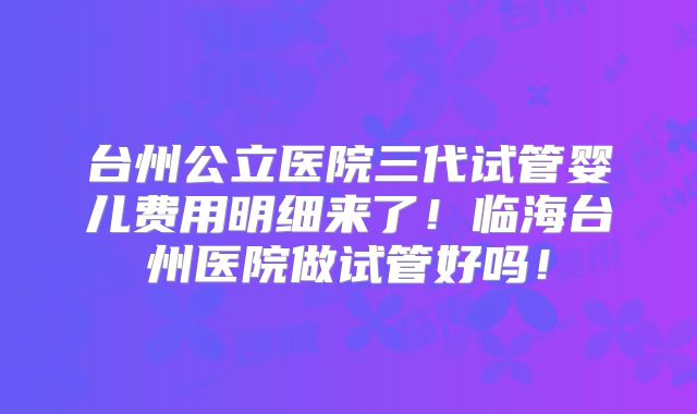 台州公立医院三代试管婴儿费用明细来了！临海台州医院做试管好吗！