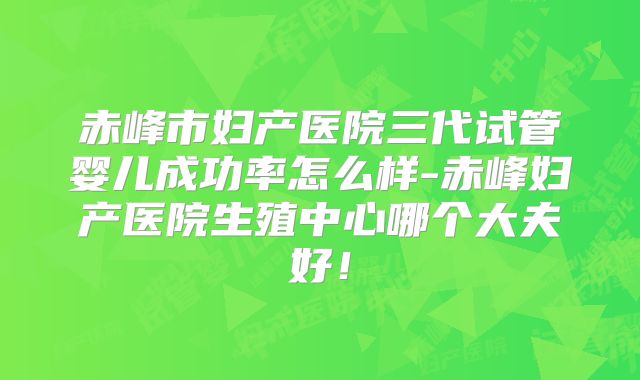 赤峰市妇产医院三代试管婴儿成功率怎么样-赤峰妇产医院生殖中心哪个大夫好！