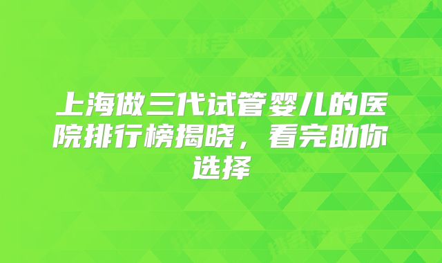 上海做三代试管婴儿的医院排行榜揭晓，看完助你选择