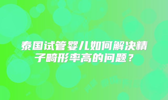 泰国试管婴儿如何解决精子畸形率高的问题？