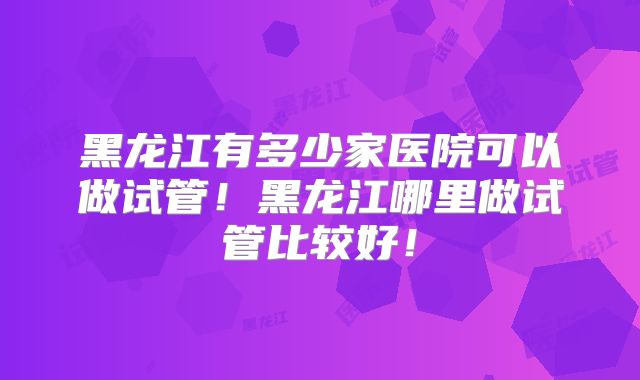 黑龙江有多少家医院可以做试管！黑龙江哪里做试管比较好！