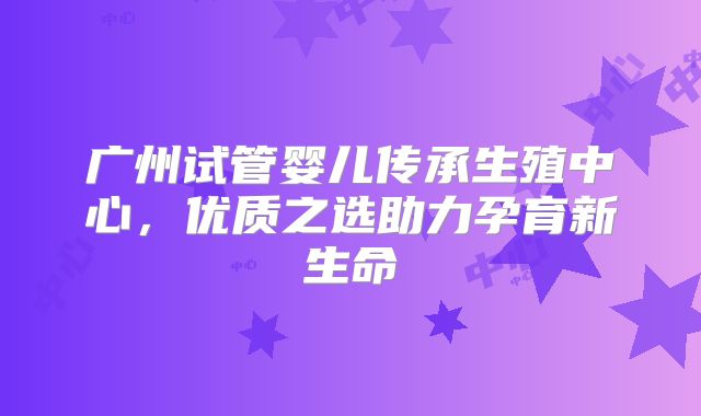 广州试管婴儿传承生殖中心,优质之选助力孕育新生命