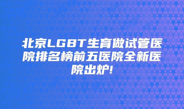北京LGBT生育做试管医院排名榜前五医院全新医院出炉!