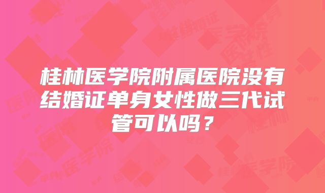 桂林医学院附属医院没有结婚证单身女性做三代试管可以吗?