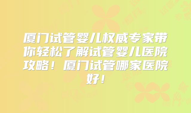 厦门试管婴儿权威专家带你轻松了解试管婴儿医院攻略！厦门试管哪家医院好！