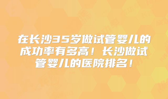 在长沙35岁做试管婴儿的成功率有多高！长沙做试管婴儿的医院排名！