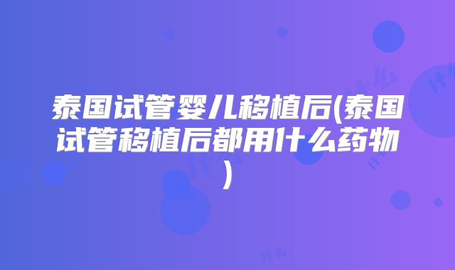 泰国试管婴儿移植后(泰国试管移植后都用什么药物)