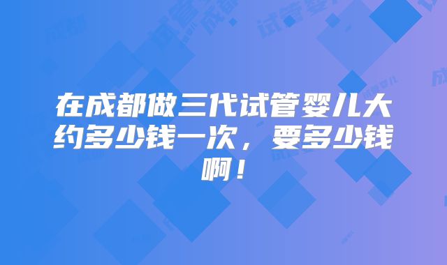 在成都做三代试管婴儿大约多少钱一次，要多少钱啊！