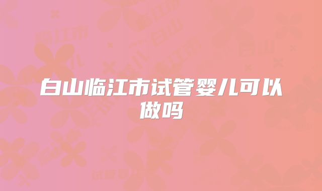 白山临江市试管婴儿可以做吗