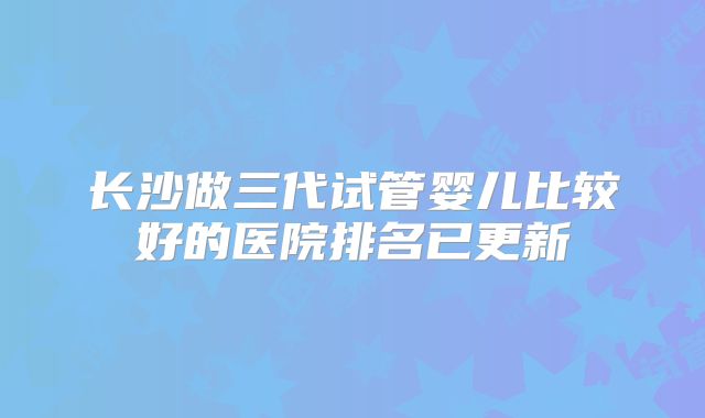 长沙做三代试管婴儿比较好的医院排名已更新