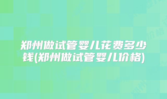 郑州做试管婴儿花费多少钱(郑州做试管婴儿价格)