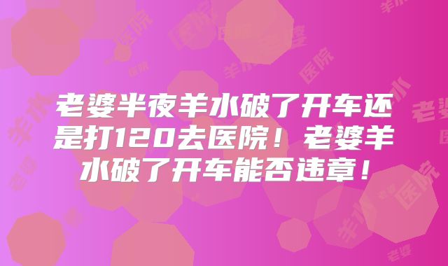 老婆半夜羊水破了开车还是打120去医院！老婆羊水破了开车能否违章！