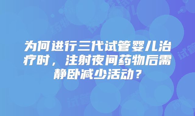 为何进行三代试管婴儿治疗时,注射夜间药物后需静卧减少活动?