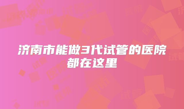 济南市能做3代试管的医院都在这里