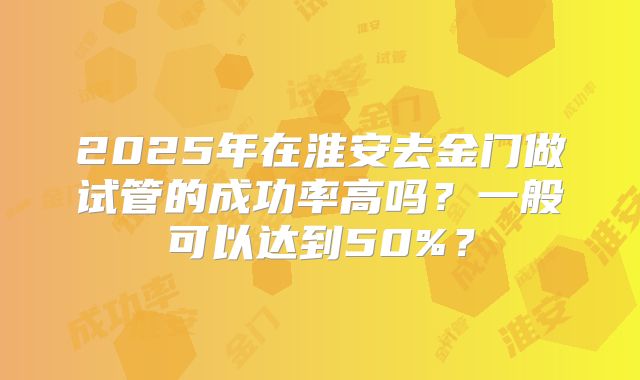 2025年在淮安去金门做试管的成功率高吗？一般可以达到50%？