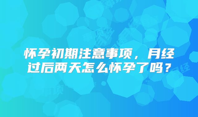 怀孕初期注意事项，月经过后两天怎么怀孕了吗？