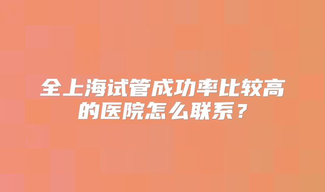 全上海试管成功率比较高的医院怎么联系？