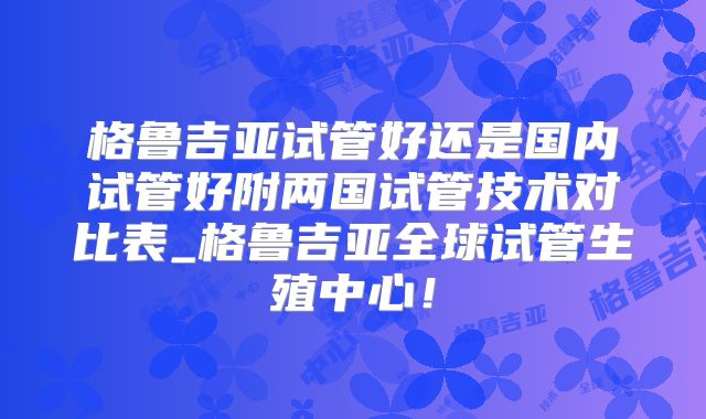 格鲁吉亚试管好还是国内试管好附两国试管技术对比表_格鲁吉亚全球试管生殖中心！