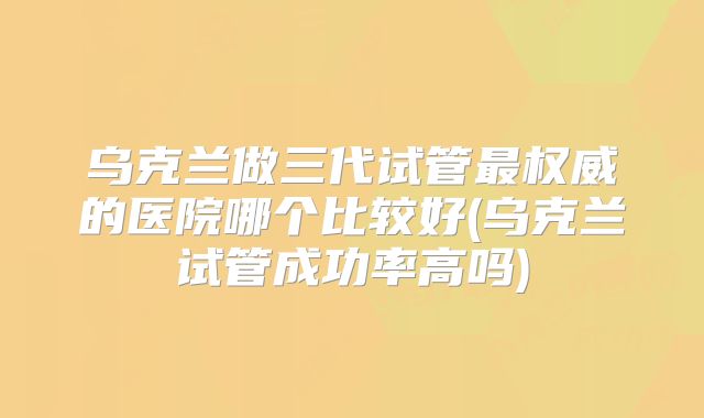 乌克兰做三代试管最权威的医院哪个比较好(乌克兰试管成功率高吗)