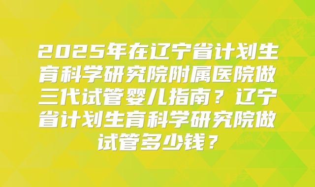 2025年在辽宁省计划生育科学研究院附属医院做三代试管婴儿指南？辽宁省计划生育科学研究院做试管多少钱？