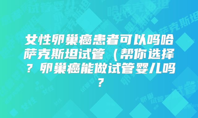 女性卵巢癌患者可以吗哈萨克斯坦试管(帮你选择?卵巢癌能做试管婴儿吗?