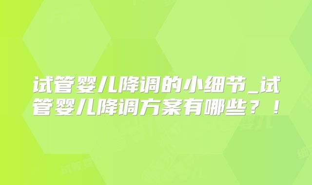 试管婴儿降调的小细节_试管婴儿降调方案有哪些？！