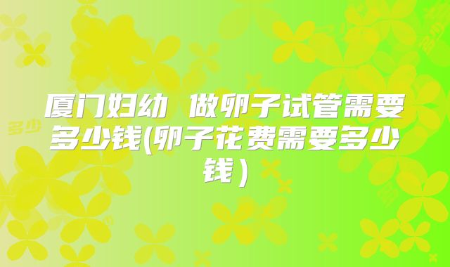 厦门妇幼 做卵子试管需要多少钱(卵子花费需要多少钱)