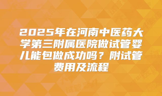 2025年在河南中医药大学第三附属医院做试管婴儿能包做成功吗？附试管费用及流程