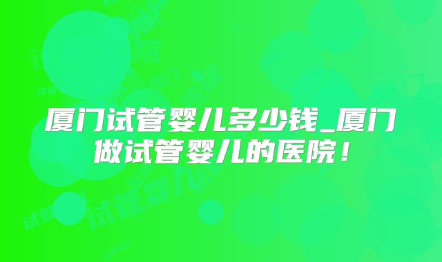 厦门试管婴儿多少钱_厦门做试管婴儿的医院！