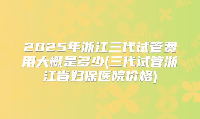 2025年浙江三代试管费用大概是多少(三代试管浙江省妇保医院价格)