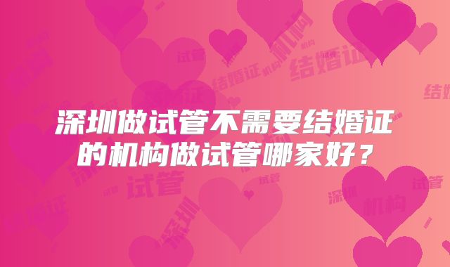 深圳做试管不需要结婚证的机构做试管哪家好?