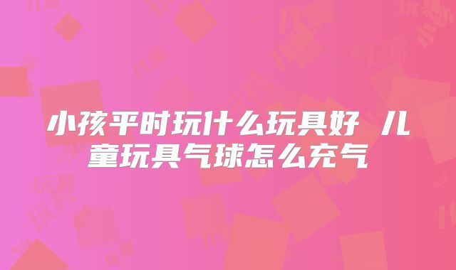 小孩平时玩什么玩具好 儿童玩具气球怎么充气