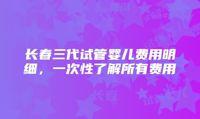长春三代试管婴儿费用明细，一次性了解所有费用