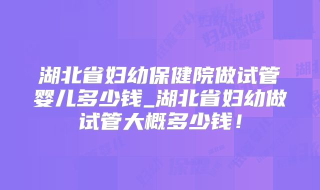 湖北省妇幼保健院做试管婴儿多少钱_湖北省妇幼做试管大概多少钱!