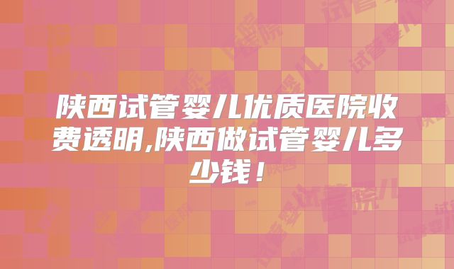 陕西试管婴儿优质医院收费透明,陕西做试管婴儿多少钱！